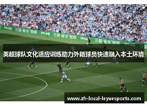 英超球队文化适应训练助力外籍球员快速融入本土环境 英超球队文化适应训练助力外籍球员快速融入本土环境