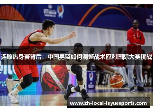 连败热身赛背后:中国男篮如何调整战术应对国际大赛挑战 连败热身赛背后:中国男篮如何调整战术应对国际大赛挑战