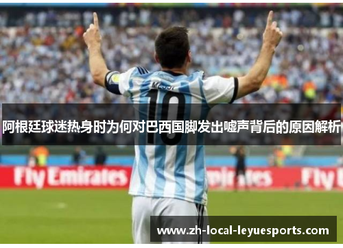 阿根廷球迷热身时为何对巴西国脚发出嘘声背后的原因解析