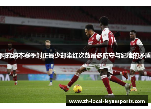 阿森纳本赛季射正最少却染红次数最多防守与纪律的矛盾 阿森纳本赛季射正最少却染红次数最多防守与纪律的矛盾