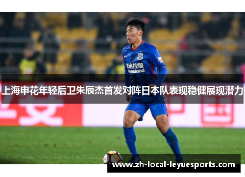 上海申花年轻后卫朱辰杰首发对阵日本队表现稳健展现潜力 上海申花年轻后卫朱辰杰首发对阵日本队表现稳健展现潜力
