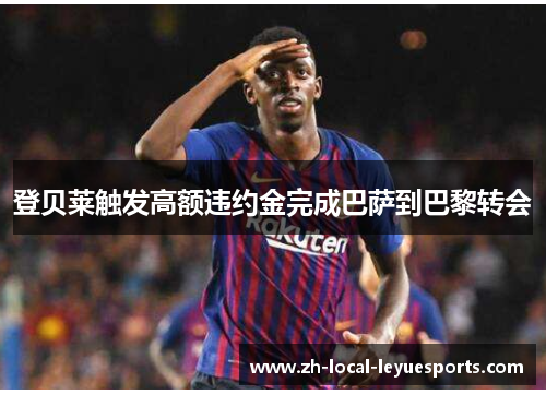 登贝莱触发高额违约金完成巴萨到巴黎转会 登贝莱触发高额违约金完成巴萨到巴黎转会